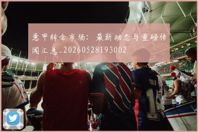 意甲转会市场:最新动态与重磅传闻汇总_20260528193002