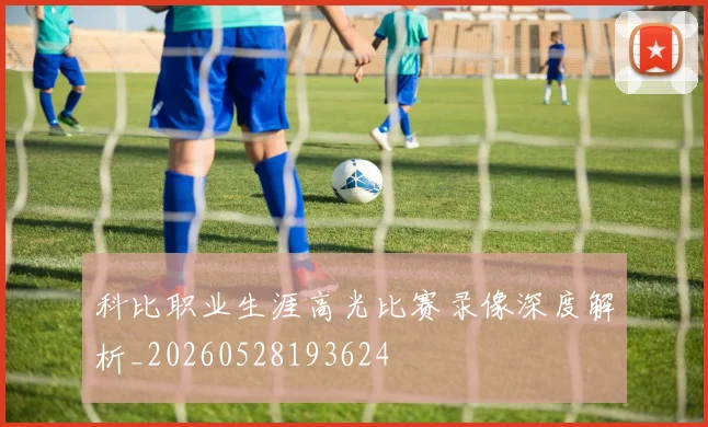 科比职业生涯高光比赛录像深度解析_20260528193624