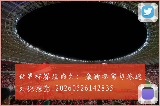 世界杯赛场内外:最新花絮与球迷文化掠影_20260526142835